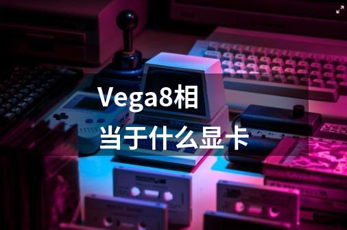 Vega8相当于什么显卡-第1张-游戏资讯-龙启科技