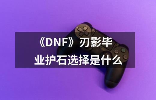 《DNF》刃影毕业护石选择是什么-第1张-游戏资讯-龙启科技