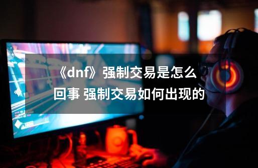 《dnf》强制交易是怎么回事 强制交易如何出现的-第1张-游戏资讯-龙启科技