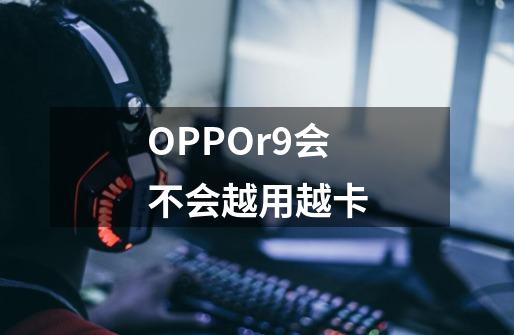 OPPOr9会不会越用越卡-第1张-游戏资讯-龙启科技