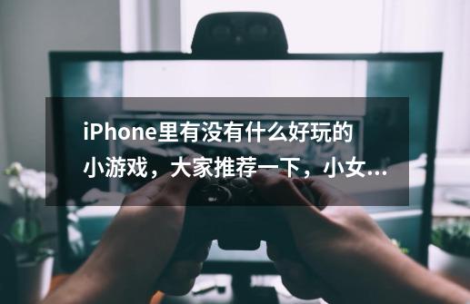 iPhone里有没有什么好玩的小游戏，大家推荐一下，小女生玩的，可爱一点儿-第1张-游戏资讯-龙启科技