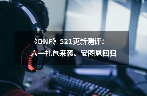 《DNF》5.21更新测评：六一礼包来袭、安图恩回归-第1张-游戏资讯-龙启科技