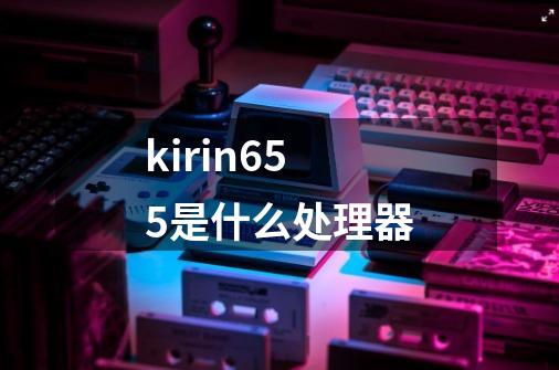 kirin655是什么处理器-第1张-游戏资讯-龙启科技