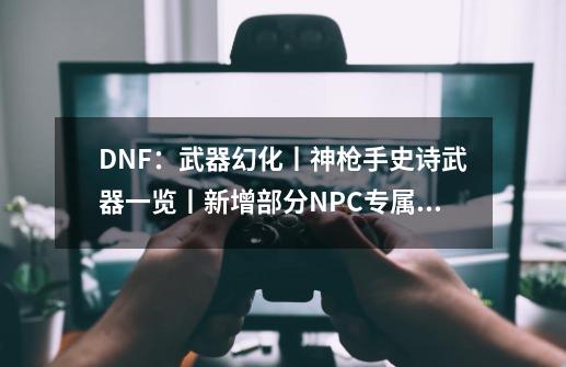 DNF：武器幻化丨神枪手史诗武器一览丨新增部分NPC专属武器-第1张-游戏资讯-龙启科技