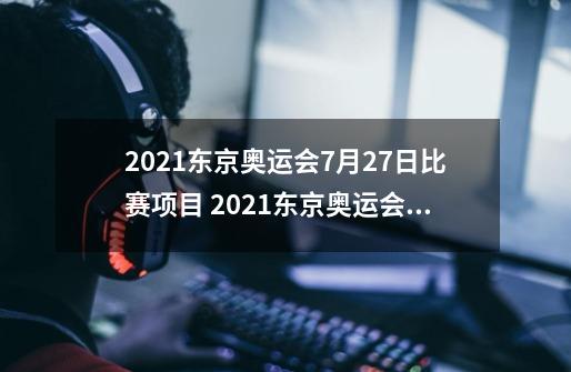 2021东京奥运会7月27日比赛项目 2021东京奥运会7月27日比赛详细赛程-今日头条-第1张-游戏资讯-龙启科技