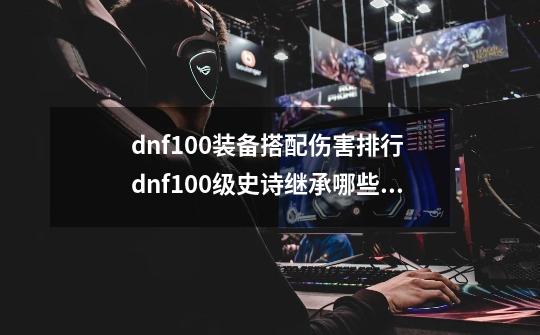 dnf100装备搭配伤害排行 dnf100级史诗继承哪些属性-第1张-游戏资讯-龙启科技