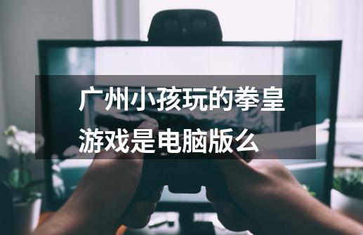 广州小孩玩的拳皇游戏是电脑版么-第1张-游戏资讯-龙启科技