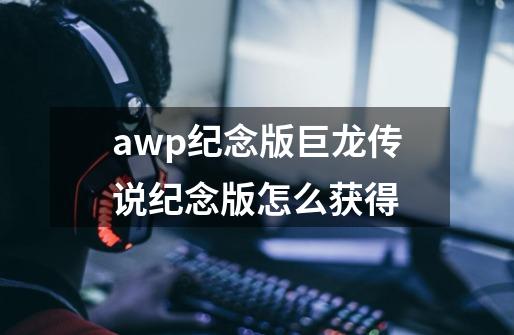 awp纪念版巨龙传说纪念版怎么获得-第1张-游戏资讯-龙启科技