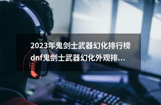 2023年鬼剑士武器幻化排行榜dnf鬼剑士武器幻化外观排行2020-第1张-游戏资讯-龙启科技