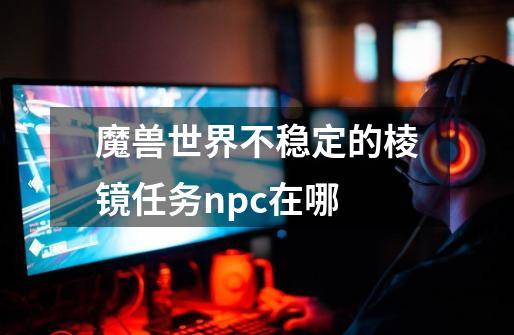 魔兽世界不稳定的棱镜任务npc在哪-第1张-游戏资讯-龙启科技