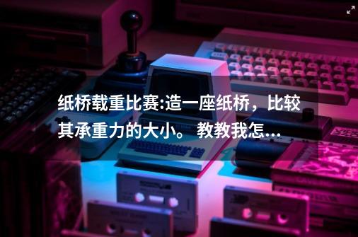 纸桥载重比赛:造一座纸桥，比较其承重力的大小。 教教我怎么做,有兴趣想想,分享你的答案!-第1张-游戏资讯-龙启科技