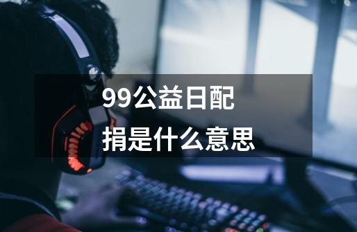 99公益日配捐是什么意思-第1张-游戏资讯-龙启科技