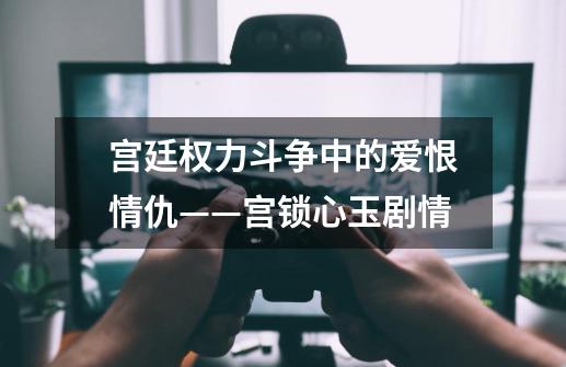 宫廷权力斗争中的爱恨情仇——宫锁心玉剧情-第1张-游戏资讯-龙启科技