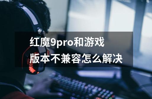 红魔9pro+和游戏版本不兼容怎么解决-第1张-游戏资讯-龙启科技