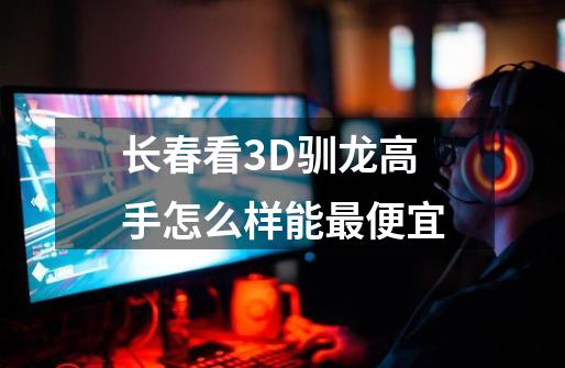 长春看3D驯龙高手怎么样能最便宜-第1张-游戏资讯-龙启科技