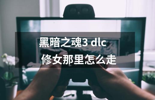 黑暗之魂3 dlc 修女那里怎么走-第1张-游戏资讯-龙启科技