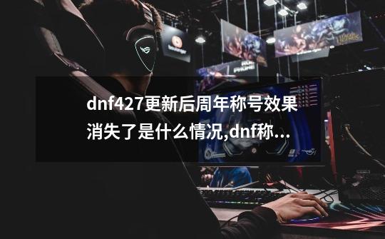 dnf4.27更新后周年称号效果消失了是什么情况,dnf称号簿怎么没了-第1张-游戏资讯-龙启科技