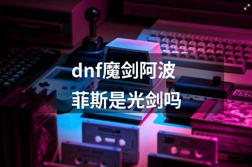 dnf魔剑阿波菲斯是光剑吗-第1张-游戏资讯-龙启科技