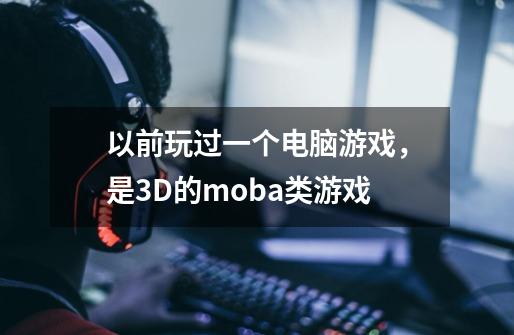 以前玩过一个电脑游戏，是3D的moba类游戏-第1张-游戏资讯-龙启科技