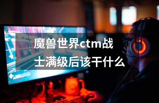 魔兽世界ctm战士满级后该干什么-第1张-游戏资讯-龙启科技