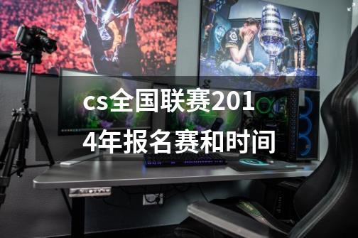 cs全国联赛2014年报名赛和时间-第1张-游戏资讯-龙启科技