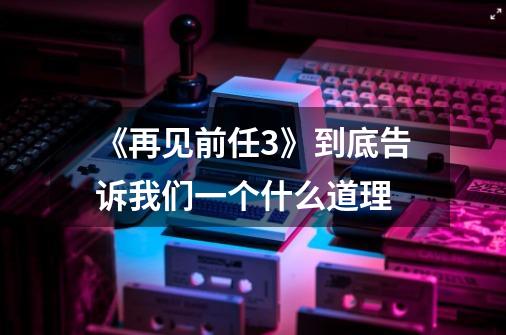 《再见前任3》到底告诉我们一个什么道理-第1张-游戏资讯-龙启科技