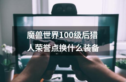 魔兽世界100级后猎人荣誉点换什么装备-第1张-游戏资讯-龙启科技