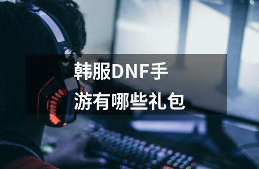 韩服DNF手游有哪些礼包-第1张-游戏资讯-龙启科技