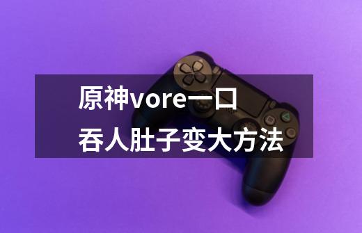 原神vore一口吞人肚子变大方法-第1张-游戏资讯-龙启科技