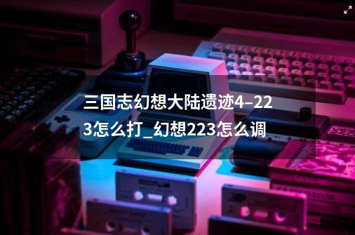 三国志幻想大陆遗迹4–223怎么打_幻想223怎么调-第1张-游戏资讯-龙启科技