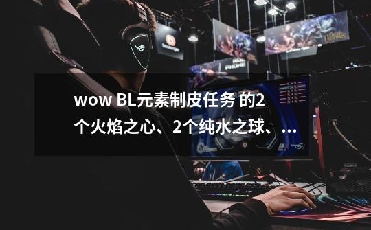 wow BL元素制皮任务 的2个火焰之心、2个纯水之球、2个大地之核和2个风之气息 在哪弄啊-第1张-游戏资讯-龙启科技