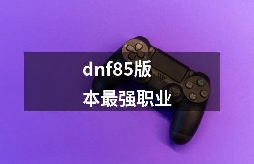 dnf85版本最强职业-第1张-游戏资讯-龙启科技