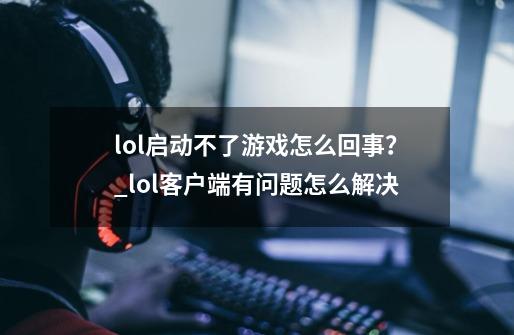 lol启动不了游戏怎么回事？_lol客户端有问题怎么解决-第1张-游戏资讯-龙启科技