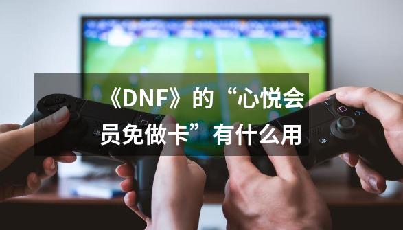 《DNF》的“心悦会员免做卡”有什么用-第1张-游戏资讯-龙启科技