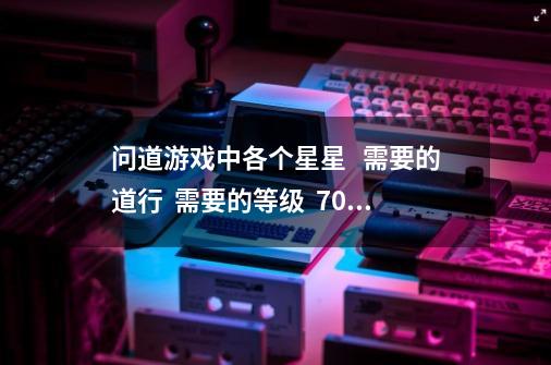 问道游戏中各个星星   需要的道行  需要的等级  70级力金 内测区 怎么杀-第1张-游戏资讯-龙启科技