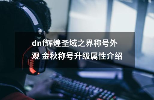 dnf辉煌圣域之界称号外观 金秋称号升级属性介绍-第1张-游戏资讯-龙启科技