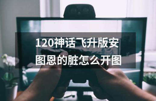 120神话飞升版安图恩的脏怎么开图-第1张-游戏资讯-龙启科技