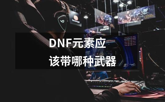 DNF元素应该带哪种武器-第1张-游戏资讯-龙启科技