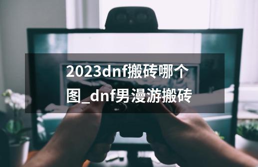 2023dnf搬砖哪个图_dnf男漫游搬砖-第1张-游戏资讯-龙启科技