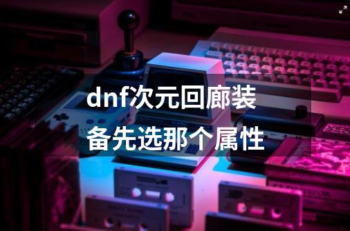 dnf次元回廊装备先选那个属性-第1张-游戏资讯-龙启科技