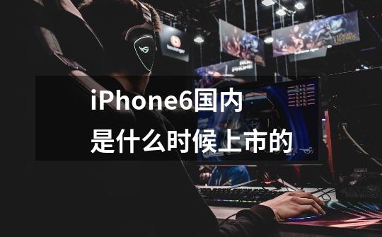 iPhone6国内是什么时候上市的-第1张-游戏资讯-龙启科技