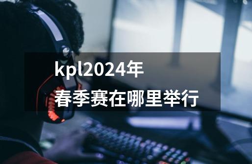 kpl2024年春季赛在哪里举行-第1张-游戏资讯-龙启科技