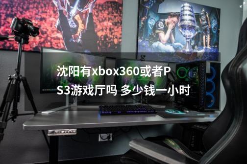 沈阳有xbox360或者PS3游戏厅吗 多少钱一小时-第1张-游戏资讯-龙启科技