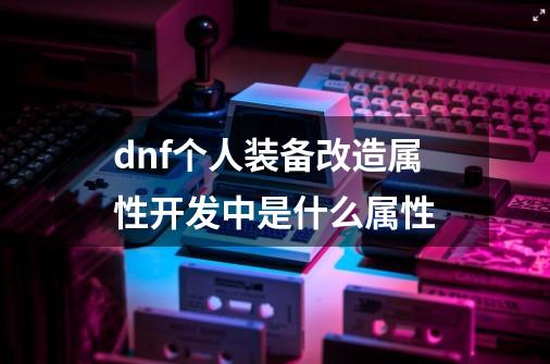 dnf个人装备改造属性开发中是什么属性-第1张-游戏资讯-龙启科技