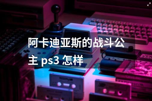 阿卡迪亚斯的战斗公主 ps3 怎样-第1张-游戏资讯-龙启科技