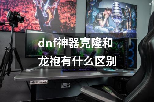 dnf神器克隆和龙袍有什么区别-第1张-游戏资讯-龙启科技