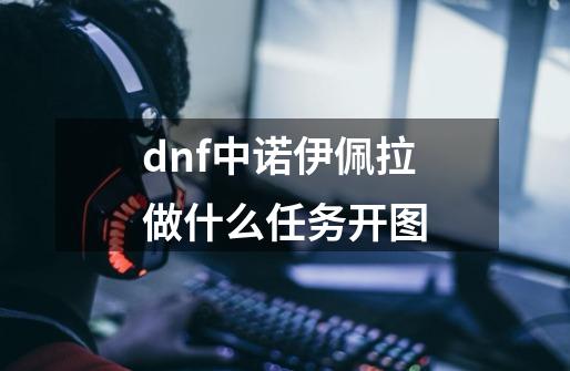 dnf中诺伊佩拉做什么任务开图-第1张-游戏资讯-龙启科技