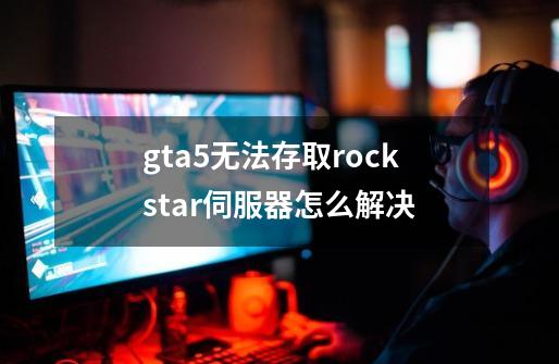 gta5无法存取rockstar伺服器怎么解决-第1张-游戏资讯-龙启科技