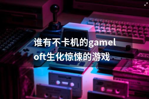 谁有不卡机的gameloft生化惊悚的游戏-第1张-游戏资讯-龙启科技