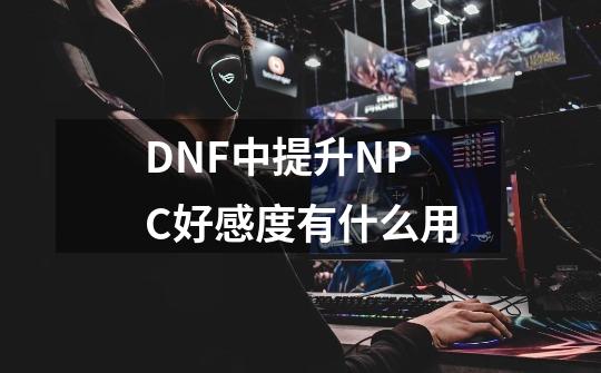 DNF中提升NPC好感度有什么用-第1张-游戏资讯-龙启科技